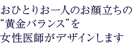 おひとりお一人のお顔立ちの  “黄金バランス”を 女性医師がデザインします