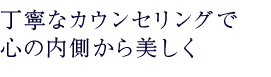 丁寧なカウンセリングで 心の内側から美しく