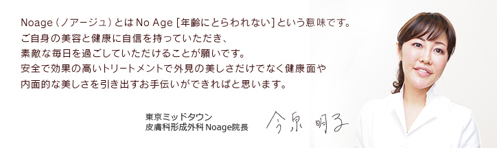 Noage（ノアージュ）とは No Age [年齢に関わらない美] という意味です。 ご自身の美容と健康に自信を持っていただき、 素敵な毎日を過ごしていただけることが願いです。 安全で効果の高いトリートメントで外見の美しさだけでなく健康面や 内面的な美しさを引き出すお手伝いができればと思います。