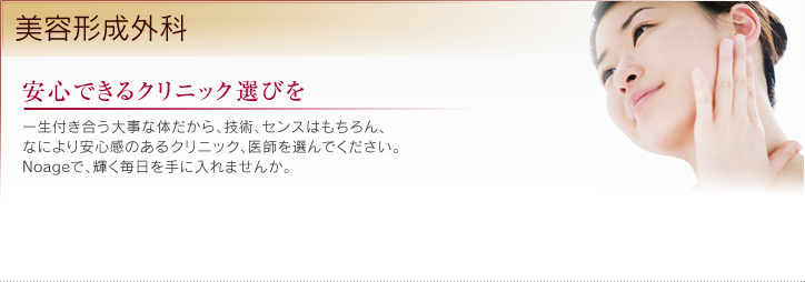 安心できるクリニック選びを 一生付き合う大事な体だから、技術、センスはもちろん、なにより安心感のあるクリニック、医師を選んでください。Noageで、輝く毎日を手に入れませんか。