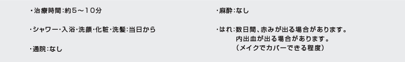 治療時間:約5〜10分|通院:なし|はれ:内出血が出る場合があります(メイクでカバーできる程度)|麻酔:なし|シャワー・入浴・洗顔・化粧・洗髪:当日から