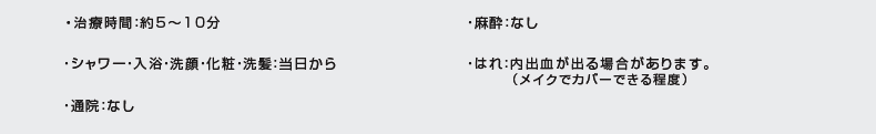 治療時間:約5〜10分|通院:なし|はれ:内出血が出る場合があります(メイクでカバーできる程度)|麻酔:なし|シャワー・入浴・洗顔・化粧・洗髪:当日から