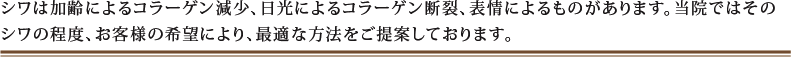 シワは加齢によるコラーゲン減少、日光によるコラーゲン断裂、表情によるものがあります。当院ではそのシワの程度、お客様の希望により、最適な方法をご提案しております。