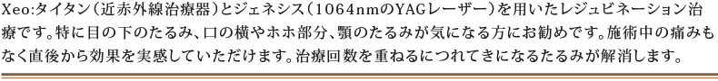 Xeo:タイタン(近赤外線治療器)とジェネシス(1064nmのYAGレーザー)を用いたレジュビネーション治療です。特に目の下のたるみ、口の横やホホ部分、顎のたるみが気になる方にお勧めです。施術中の痛みもなく直後から効果を実感していただけます。治療回数を重ねるにつれてきになるたるみが解消します。
